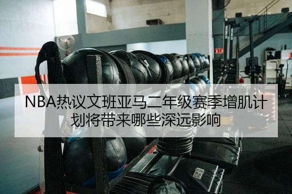 NBA热议文班亚马二年级赛季增肌计划将带来哪些深远影响