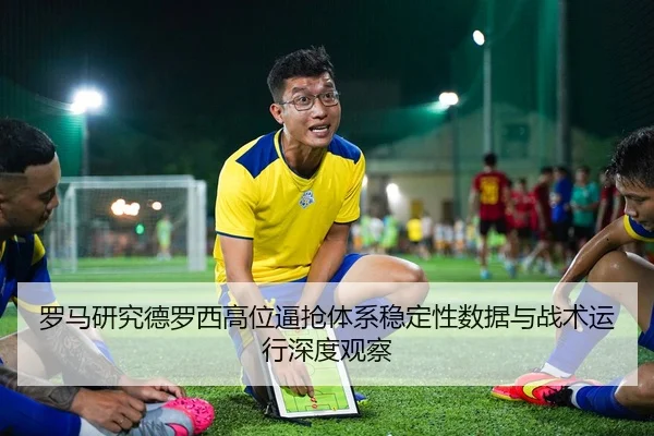 罗马研究德罗西高位逼抢体系稳定性数据与战术运行深度观察