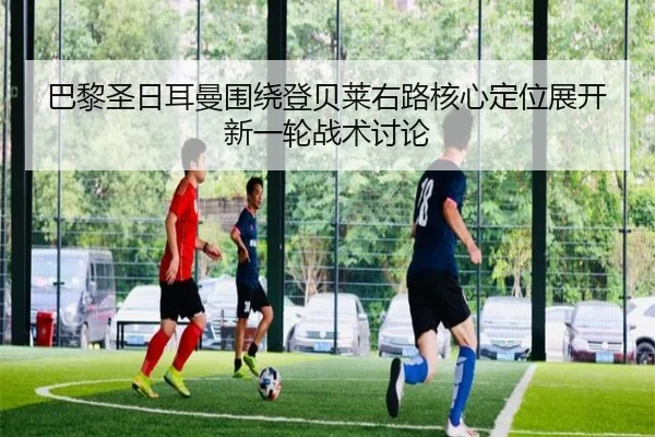 巴黎圣日耳曼围绕登贝莱右路核心定位展开新一轮战术讨论