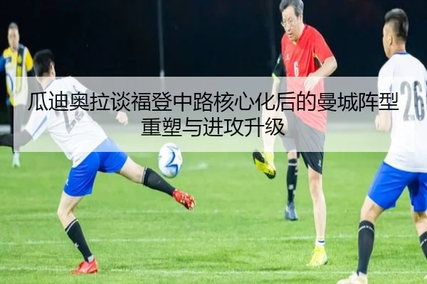 瓜迪奥拉谈福登中路核心化后的曼城阵型重塑与进攻升级