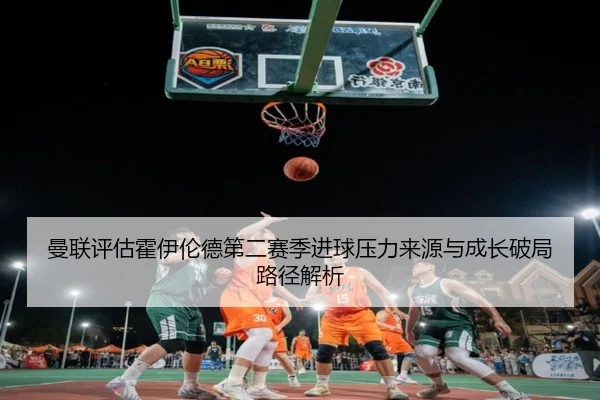 曼联评估霍伊伦德第二赛季进球压力来源与成长破局路径解析