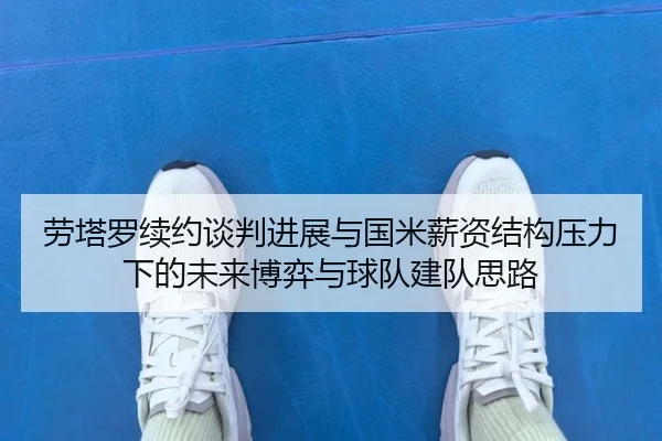 劳塔罗续约谈判进展与国米薪资结构压力下的未来博弈与球队建队思路
