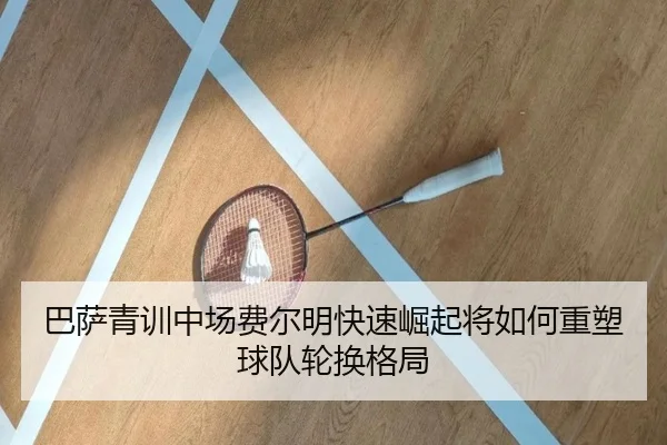 巴萨青训中场费尔明快速崛起将如何重塑球队轮换格局