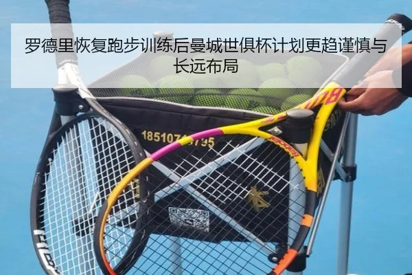罗德里恢复跑步训练后曼城世俱杯计划更趋谨慎与长远布局