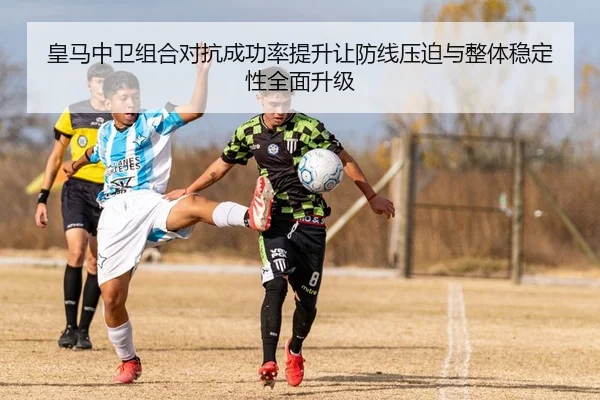 皇马中卫组合对抗成功率提升让防线压迫与整体稳定性全面升级